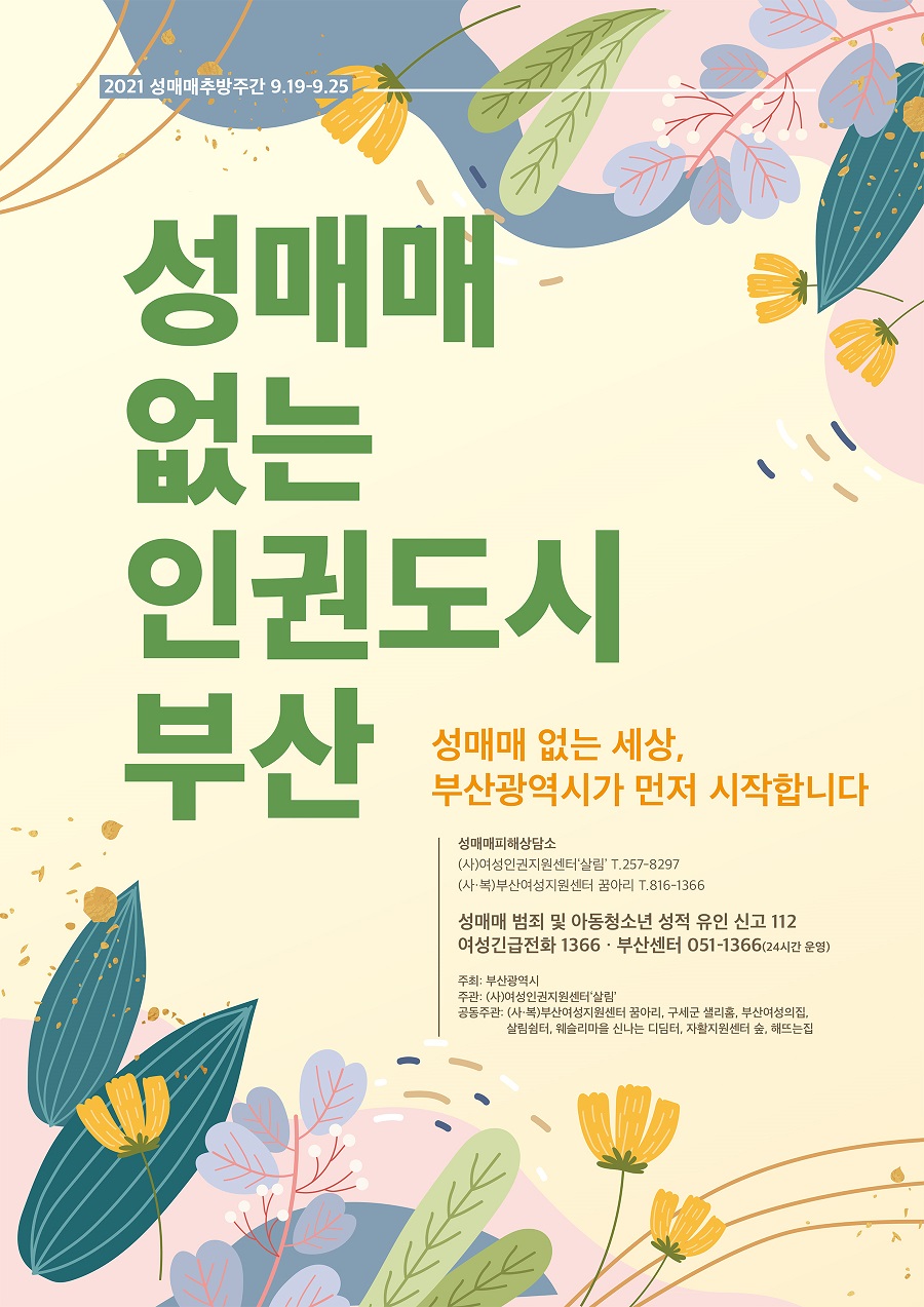 2021 성매매추방주간 9.19.~9.25.

 성매매 없는 인권도시 부산

 성매매 없는 세상, 부산광역시가 먼저 시작합니다.

 성매매피해상담소

 (사)여성인권지원센터 살림 T.257-8297

 (사복)부산여성지원센터 꿈아리 T.816-1366

 성매매 범죄 및 아동청소년 성적 유인 신고 112

 여성긴급전화 1366 부산센터 051-1366(24시간 운영)

 주최 : 부산광역시

 주관 : (사)여성인권지원센터 살림

 공동주관 : (사복)부산여성지원센터 꿈아리, 구세군 샐리홈, 부산여성의집, 살림쉼터, 웨슬리마을 신나는 디딤터, 자활지원센터 숲, 해뜨는집